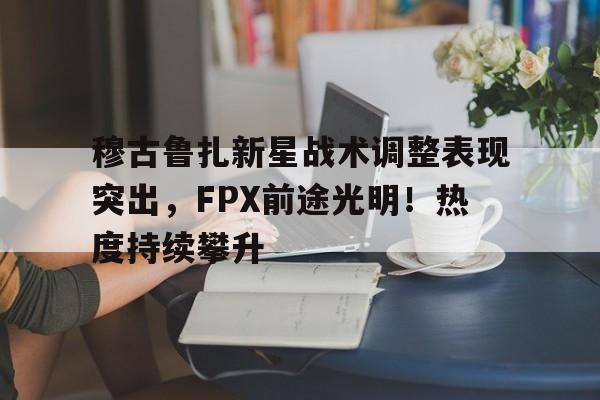 穆古鲁扎新星战术调整表现突出，FPX前途光明！热度持续攀升(rng横扫up)-jiuyou