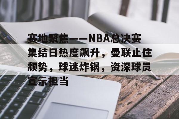 赛地聚焦——NBA总决赛集结日热度飙升，曼联止住颓势，球迷炸锅，资深球员宣示担当的简单介绍-九游游戏平台